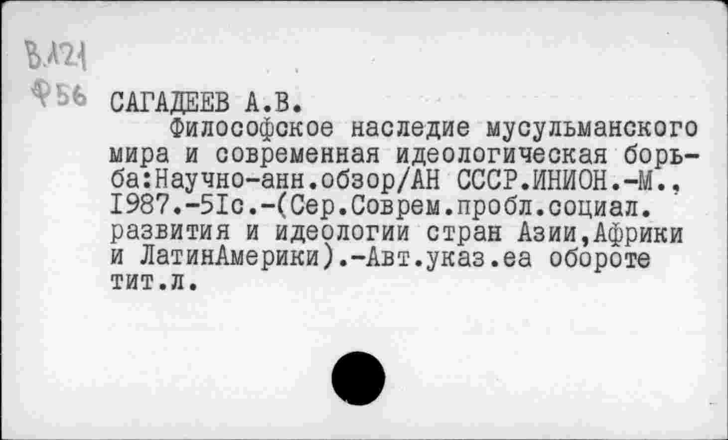 ﻿WH
bfc САГАДЕЕВ A.B.
Философское наследие мусульманского мира и современная идеологическая борь-ба:Научно-анн.обзор/АН СССР.ИНИОН.-М.. 1987.-51с.-(Сер.Соврем.пробл.социал, развития и идеологии стран Азии,Африки и ЛатинАмерики).-Авт.указ.еа обороте тит.л.